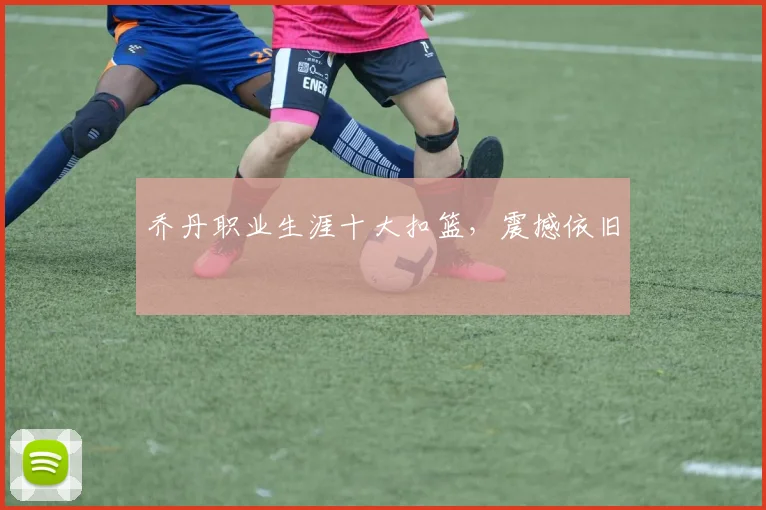 乔丹职业生涯十大扣篮，震撼依旧