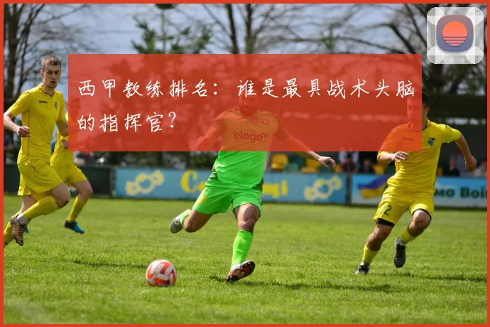 西甲教练排名：谁是最具战术头脑的指挥官？