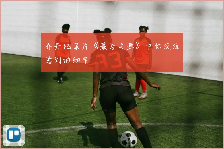 乔丹纪录片《最后之舞》中你没注意到的细节