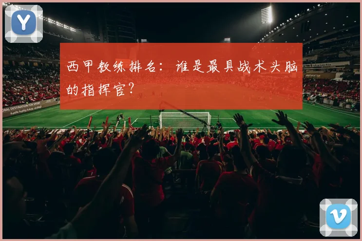 西甲教练排名:谁是最具战术头脑的指挥官?