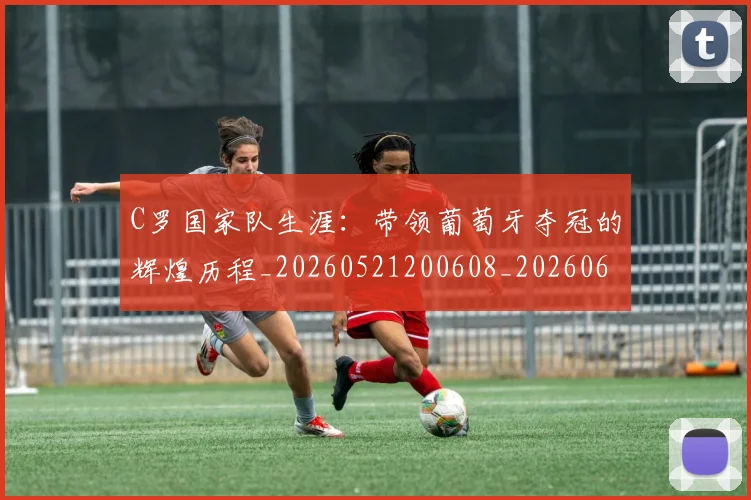C罗国家队生涯：带领葡萄牙夺冠的辉煌历程_20260521200608_20260606165340