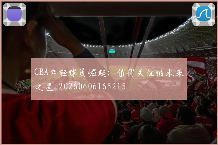 CBA年轻球员崛起:值得关注的未来之星_20260606165215