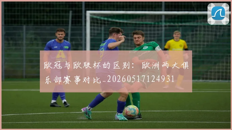 欧冠与欧联杯的区别：欧洲两大俱乐部赛事对比_20260517124931